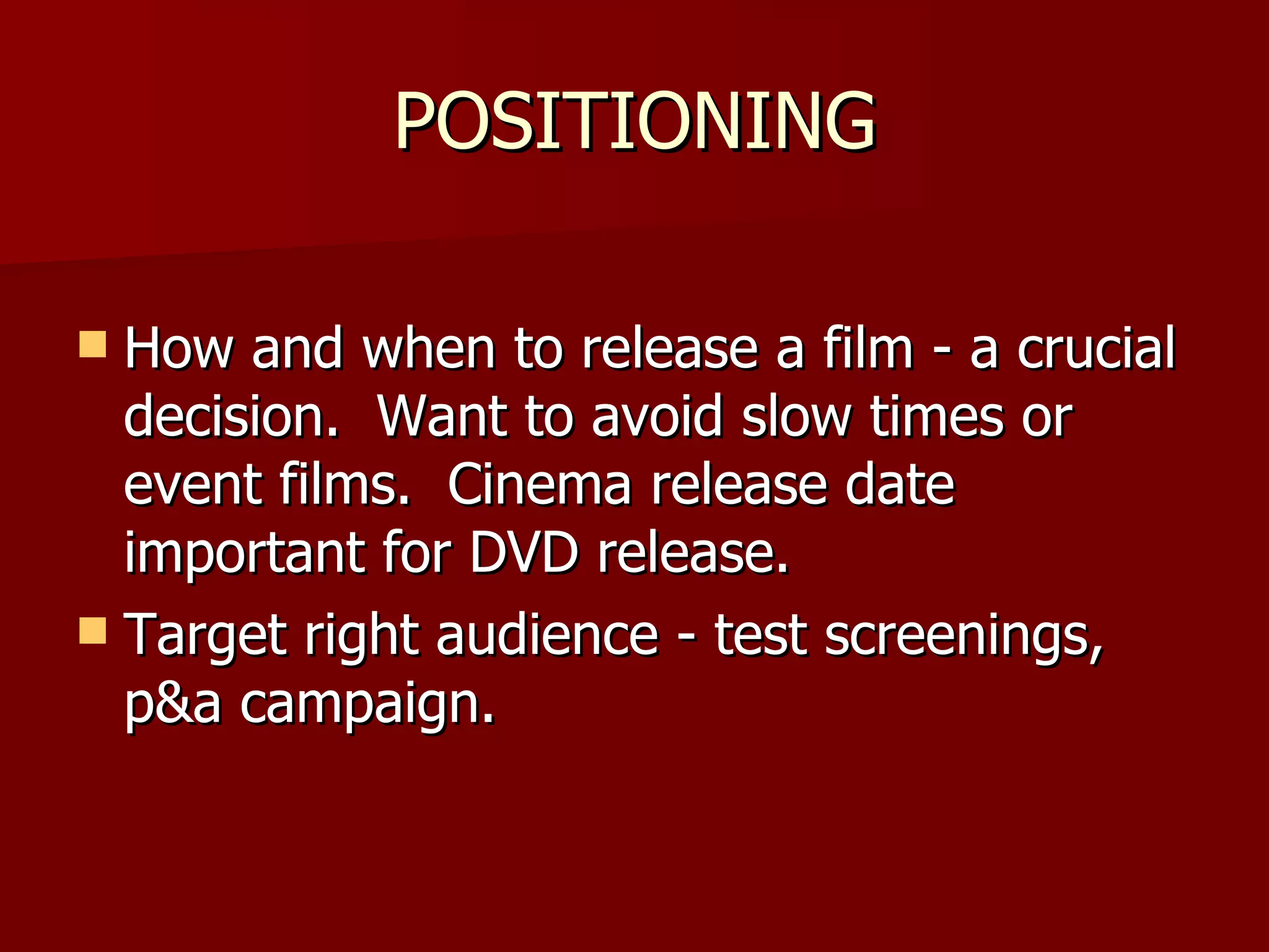 POSITIONING How and when to release a film - a crucial decision.  Want to avoid slow times or event films.  Cinema release date important for DVD release. Target right audience - test screenings, p&a campaign. 