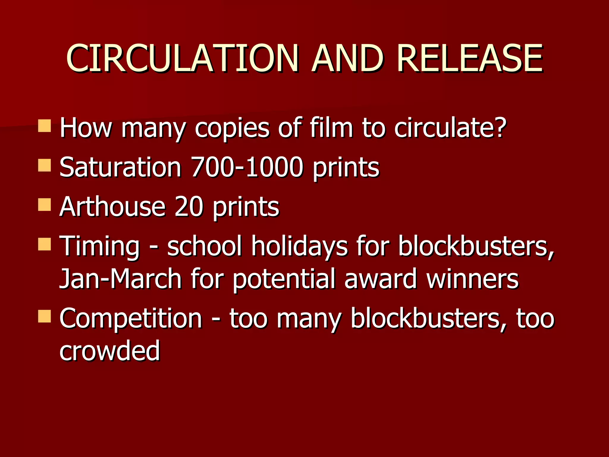 CIRCULATION AND RELEASE How many copies of film to circulate? Saturation 700-1000 prints Arthouse 20 prints Timing - school holidays for blockbusters, Jan-March for potential award winners Competition - too many blockbusters, too crowded 
