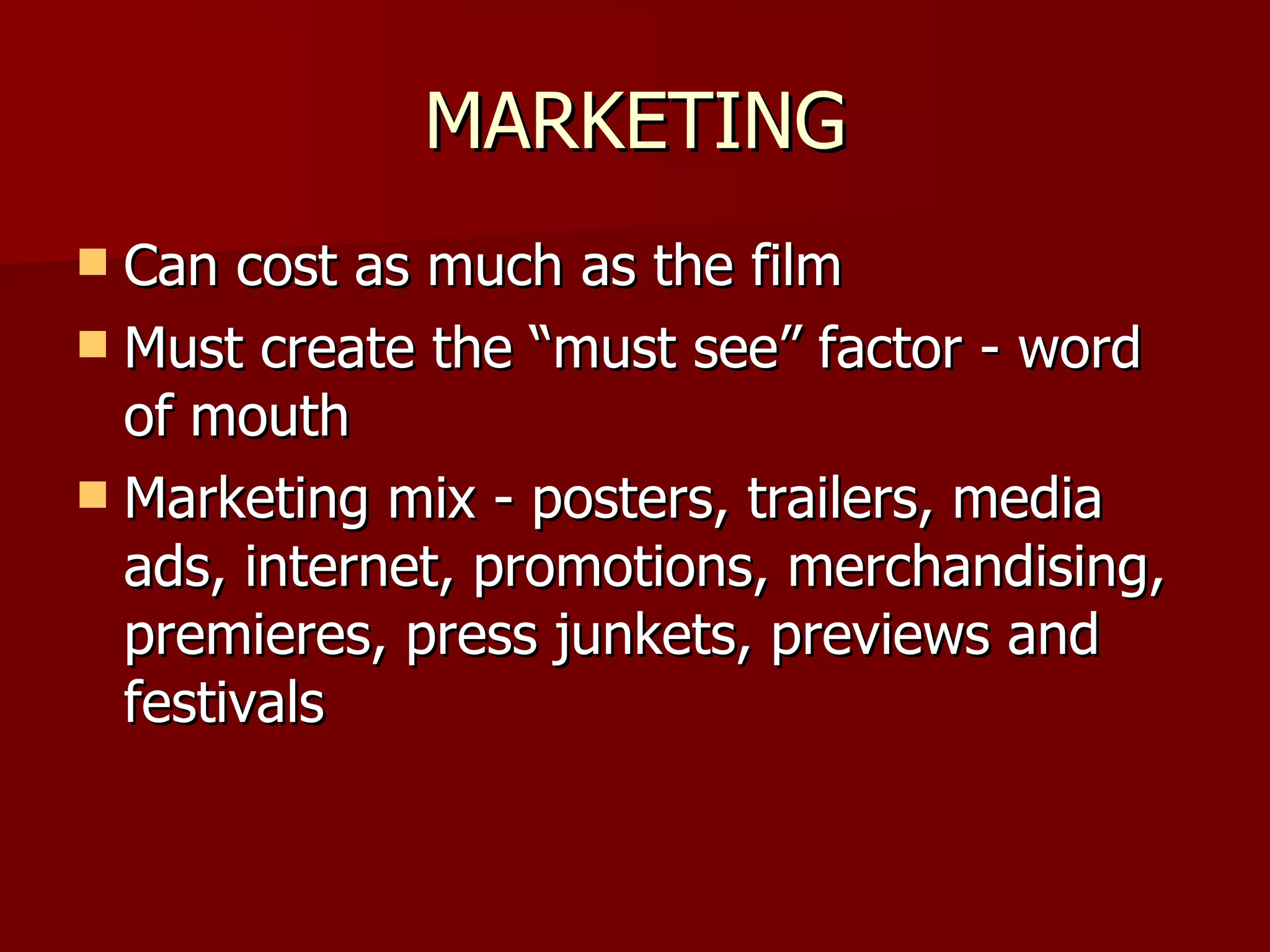 MARKETING Can cost as much as the film Must create the “must see” factor - word of mouth Marketing mix - posters, trailers, media ads, internet, promotions, merchandising, premieres, press junkets, previews and festivals 