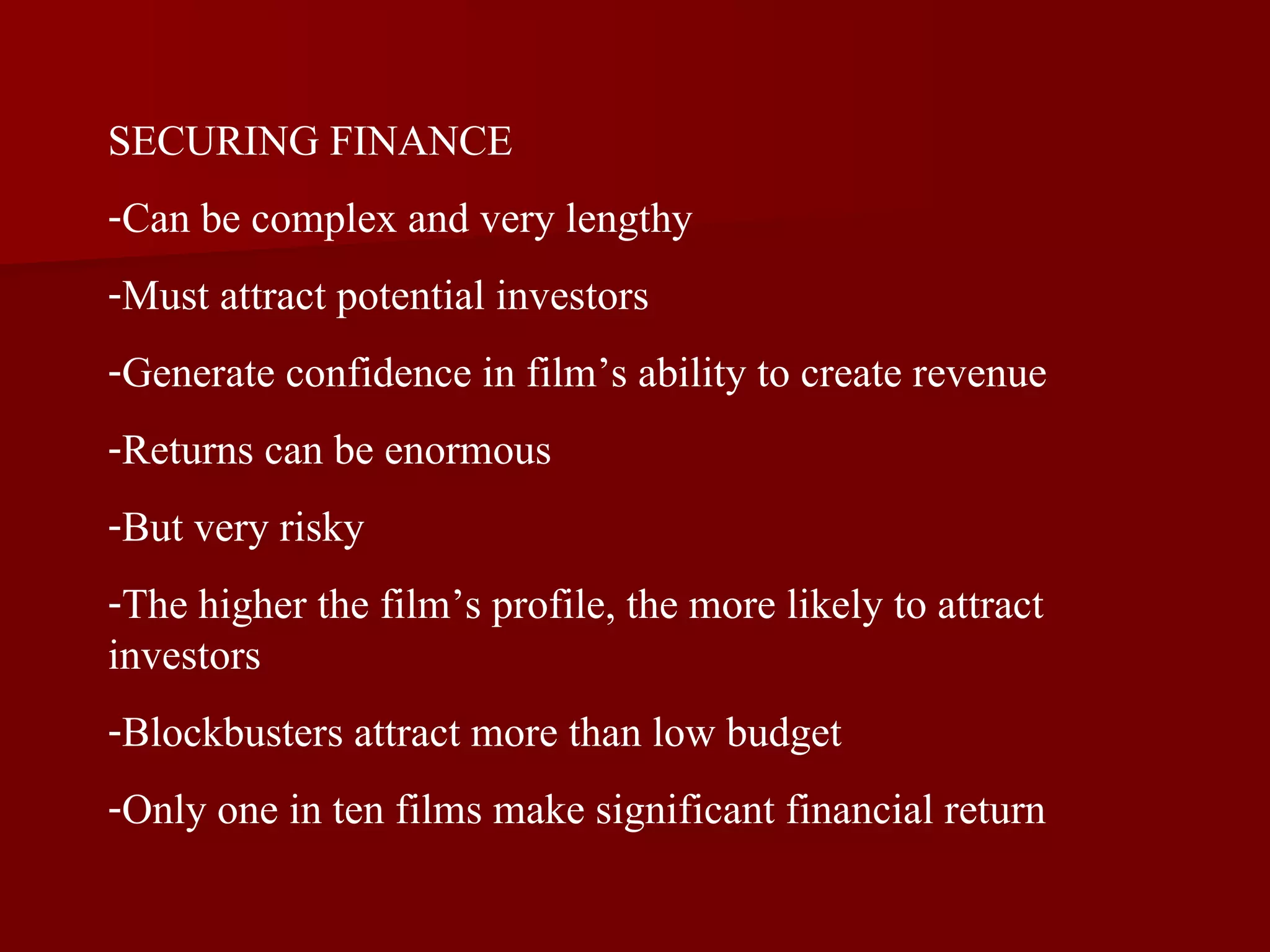 SECURING FINANCE Can be complex and very lengthy Must attract potential investors Generate confidence in film’s ability to create revenue Returns can be enormous But very risky The higher the film’s profile, the more likely to attract investors Blockbusters attract more than low budget Only one in ten films make significant financial return 