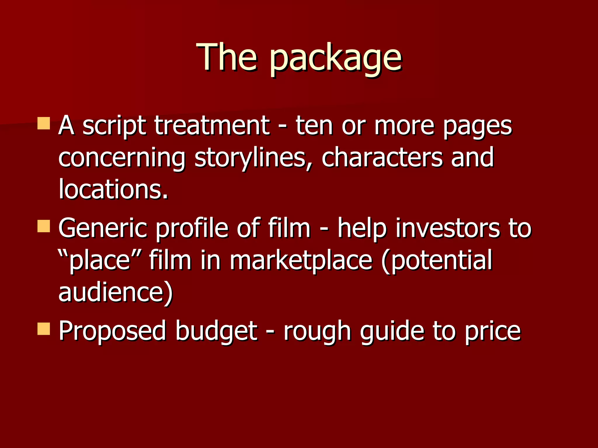 The package A script treatment - ten or more pages concerning storylines, characters and locations. Generic profile of film - help investors to “place” film in marketplace (potential audience) Proposed budget - rough guide to price 