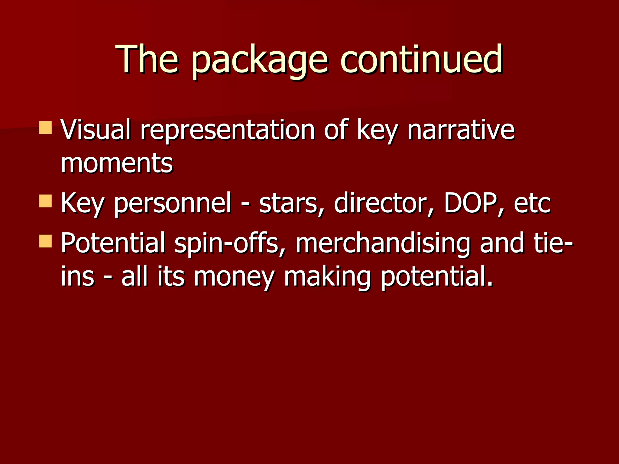 The package continued Visual representation of key narrative moments Key personnel - stars, director, DOP, etc Potential spin-offs, merchandising and tie-ins - all its money making potential. 