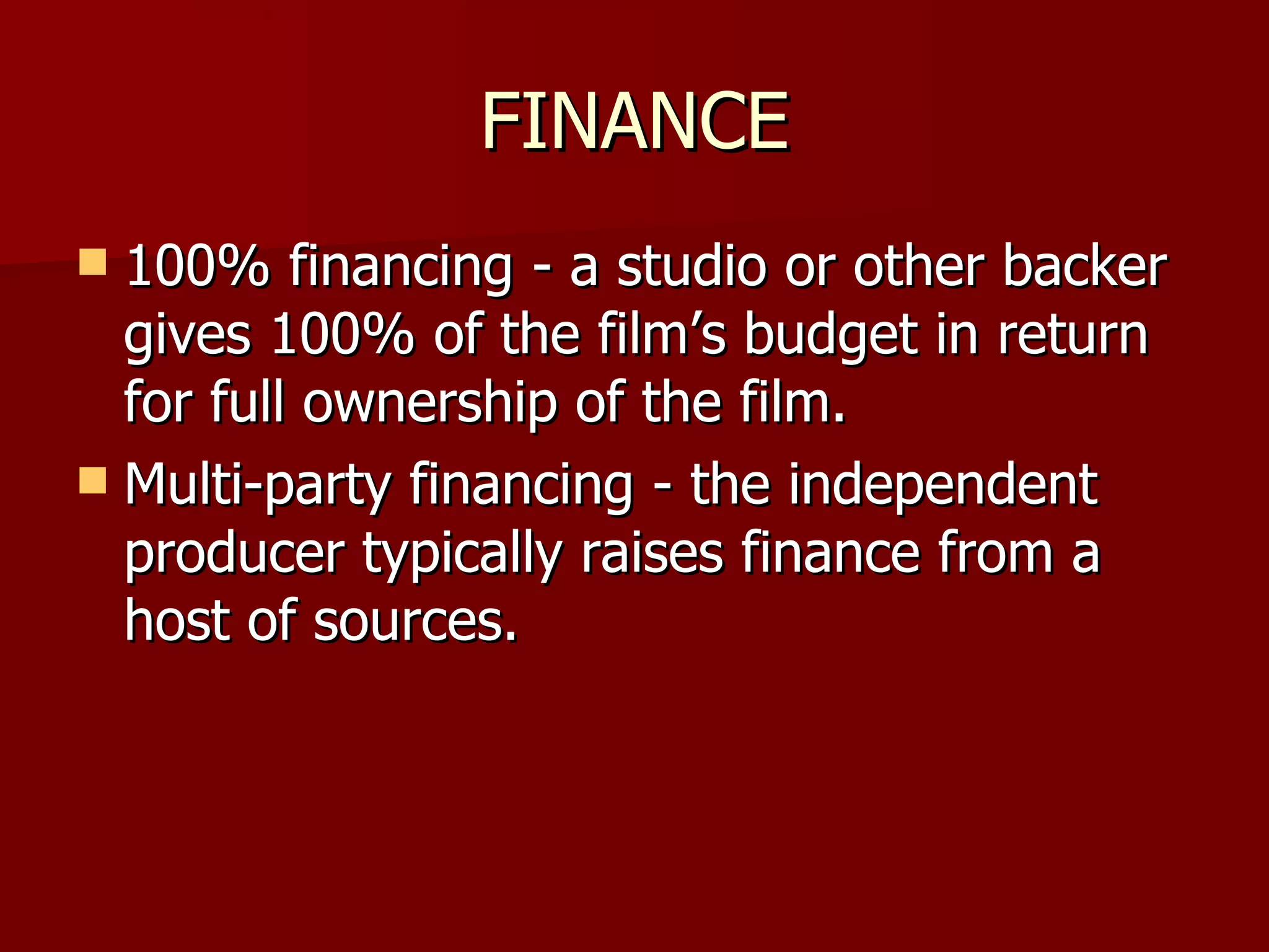 FINANCE 100% financing - a studio or other backer gives 100% of the film’s budget in return for full ownership of the film. Multi-party financing - the independent producer typically raises finance from a host of sources. 