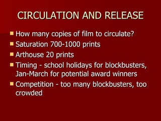 CIRCULATION AND RELEASE How many copies of film to circulate? Saturation 700-1000 prints Arthouse 20 prints Timing - school holidays for blockbusters, Jan-March for potential award winners Competition - too many blockbusters, too crowded 