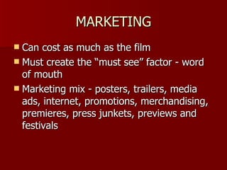 MARKETING Can cost as much as the film Must create the “must see” factor - word of mouth Marketing mix - posters, trailers, media ads, internet, promotions, merchandising, premieres, press junkets, previews and festivals 