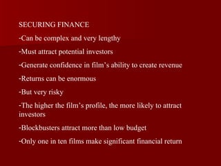 SECURING FINANCE Can be complex and very lengthy Must attract potential investors Generate confidence in film’s ability to create revenue Returns can be enormous But very risky The higher the film’s profile, the more likely to attract investors Blockbusters attract more than low budget Only one in ten films make significant financial return 