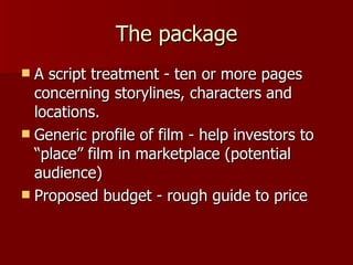 The package A script treatment - ten or more pages concerning storylines, characters and locations. Generic profile of film - help investors to “place” film in marketplace (potential audience) Proposed budget - rough guide to price 