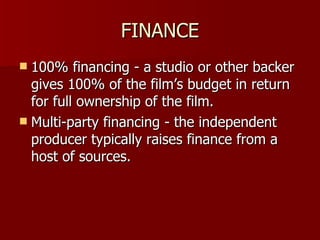 FINANCE 100% financing - a studio or other backer gives 100% of the film’s budget in return for full ownership of the film. Multi-party financing - the independent producer typically raises finance from a host of sources. 