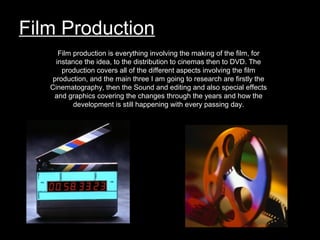 Film Production
Film production is everything involving the making of the film, for
instance the idea, to the distribution to cinemas then to DVD. The
production covers all of the different aspects involving the film
production, and the main three I am going to research are firstly the
Cinematography, then the Sound and editing and also special effects
and graphics covering the changes through the years and how the
development is still happening with every passing day.
 