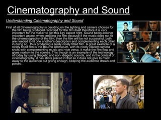 Cinematography and Sound First of all Cinematography is deciding on the lighting and camera choices for the film being produced recorded for the film itself therefore it is very important for the maker to get this key aspect right. Sound being another important aspect when creating the film because if the music does not fit the cinematography of the film, then the film will be not successful, both are needed to fit one another's description and complementing each other in doing so,  thus producing a really nicely fitted film. A great example of a nicely fitted film is the Bourne Ultimatum, with its nicely placed camera shots with complementing music and vice versa, it make the film flow and gives realism to the scenes. This though is an example of the technology of today by using Diegetic and non- diegetic sounds, and in the context of cinematography, it has shots placed in that so it does not give to much away to the audience but giving enough, keeping the audience drawn and poised… Understanding Cinematography and Sound 