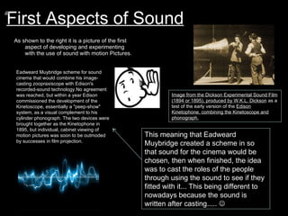 First Aspects of Sound As shown to the right it is a picture of the first aspect of developing and experimenting with the use of sound with motion Pictures. Image from the Dickson Experimental Sound Film (1894 or 1895), produced by W.K.L. Dickson  as a test of the early version of the  Edison Kinetophone, combining the Kinetoscope and phonograph. Eadweard Muybridge scheme for sound cinema that would combine his image-casting zoopraxiscope with Edison's recorded-sound technology.No agreement was reached, but within a year Edison commissioned the development of the Kinetoscope, essentially a "peep-show" system, as a visual complement to his cylinder phonograph. The two devices were brought together as the Kinetophone in 1895, but individual, cabinet viewing of motion pictures was soon to be outmoded by successes in film projection. This meaning that Eadweard Muybridge created a scheme in so that sound for the cinema would be chosen, then when finished, the idea was to cast the roles of the people through using the sound to see if they fitted with it... This being different to nowadays because the sound is written after casting.....   