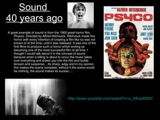 Sound  40 years ago A great example of sound is from the 1960 great horror film, Physco. Directed by Alfred Hitchcock. Hitchcock made this horror with every intention of creating a film like so was not known of at the time, until it was released. It was one of the first films to produce such a horror which ending up becoming one of the most successful film of all time. I thought I would talk about it in the concept of sound because when a killing is about to occur the music takes over everything and draws you into the film and builds tension and suspense....Its sharp, edgy and in my opinion this makes the scene complete, without it the scene would be nothing, the sound makes its sucess..... http://www.youtube.com/watch?v=o_XfUxXDldY   