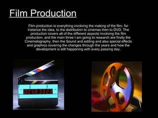 Film Production Film production is everything involving the making of the film, for instance the idea, to the distribution to cinemas then to DVD. The production covers all of the different aspects involving the film production, and the main three I am going to research are firstly the Cinematography, then the Sound and editing and also special effects and graphics covering the changes through the years and how the development is still happening with every passing day. 