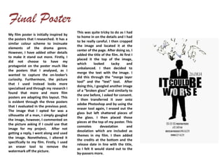 My film poster is initially inspired by
the posters that I researched. It has a
similar colour scheme to insinuate
elements of the drama genre.
However, I have added other details
to make it stand out more. Firstly, I
did not choose to have my
protagonist on the poster much like
the posters that I analysed, as I
wanted to capture the on-looker’s
curiosity. Furthermore, the picture
that I used instead looks more
specialised and through my research I
found that more and more film
posters are adapting this layout. This
is evident through the three posters
that I evaluated in the previous post.
The image that I opted for was a
silhouette of a man, I simply googled
the image, however, I commented on
the picture asking if I could use that
image for my project. After not
getting a reply, I went along and used
the image. Nonetheless, I altered it
specifically to my film. Firstly, I used
an eraser tool to remove the
watermark off the picture.
This was quite tricky to do as I had
to home in on the details and I had
to be really careful. I then cropped
the image and located it at the
center of the page. After doing so, I
added the title of the film. At first I
placed it the top of the image,
which looked tacky and
unbalanced. I then decided to
merge the text with the image. I
did this through the “merge layer
tool” and the “text” tool. After
doing this, I googled another image
of a “broken glass” and similarly to
the one before, I asked for consent.
I then transferred it over onto
adobe Photoshop and by using the
eraser tool again, I erased out the
glass but left shattered pieces of
the glass. I then placed those
pieces at the top of my poster. This
connotes devastation and
desolation which are included as
themes in my film. I then added
the credits at the bottom and the
release date in line with the title,
as I felt it would stand out to the
by-passers more.
 