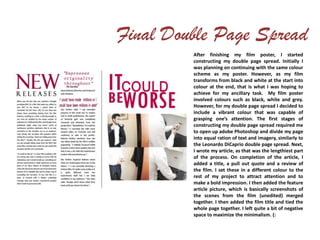 After finishing my film poster, I started
constructing my double page spread. Initially I
was planning on continuing with the same colour
scheme as my poster. However, as my film
transforms from black and white at the start into
colour at the end, that is what I was hoping to
achieve for my ancillary task. My film poster
involved colours such as black, white and grey.
However, for my double page spread I decided to
include a vibrant colour that was capable of
grasping one’s attention. The first stages of
constructing my double page spread required me
to open up adobe Photoshop and divide my page
into equal ration of text and imagery, similarly to
the Leonardo DiCaprio double page spread. Next,
I wrote my article, as that was the lengthiest part
of the process. On completion of the article, I
added a title, a pull out quote and a review of
the film. I set these in a different colour to the
rest of my project to attract attention and to
make a bold impression. I then added the feature
article picture, which is basically screenshots of
the scenes from the film (unedited) merged
together. I then added the film title and tied the
whole page together. I left quite a bit of negative
space to maximize the minimalism. (:
 
