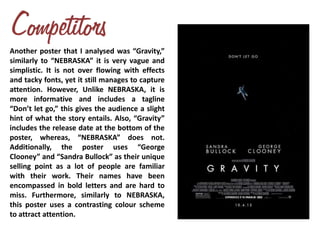 Another poster that I analysed was “Gravity,”
similarly to “NEBRASKA” it is very vague and
simplistic. It is not over flowing with effects
and tacky fonts, yet it still manages to capture
attention. However, Unlike NEBRASKA, it is
more informative and includes a tagline
“Don’t let go,” this gives the audience a slight
hint of what the story entails. Also, “Gravity”
includes the release date at the bottom of the
poster, whereas, “NEBRASKA” does not.
Additionally, the poster uses “George
Clooney” and “Sandra Bullock” as their unique
selling point as a lot of people are familiar
with their work. Their names have been
encompassed in bold letters and are hard to
miss. Furthermore, similarly to NEBRASKA,
this poster uses a contrasting colour scheme
to attract attention.
 