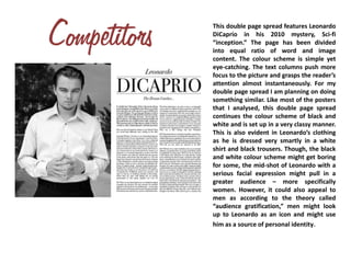 This double page spread features Leonardo
DiCaprio in his 2010 mystery, Sci-fi
“inception.” The page has been divided
into equal ratio of word and image
content. The colour scheme is simple yet
eye-catching. The text columns push more
focus to the picture and grasps the reader’s
attention almost instantaneously. For my
double page spread I am planning on doing
something similar. Like most of the posters
that I analysed, this double page spread
continues the colour scheme of black and
white and is set up in a very classy manner.
This is also evident in Leonardo’s clothing
as he is dressed very smartly in a white
shirt and black trousers. Though, the black
and white colour scheme might get boring
for some, the mid-shot of Leonardo with a
serious facial expression might pull in a
greater audience – more specifically
women. However, it could also appeal to
men as according to the theory called
“audience gratification,” men might look
up to Leonardo as an icon and might use
him as a source of personal identity.
 