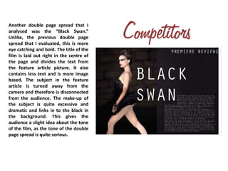 Another double page spread that I
analysed was the “Black Swan.”
Unlike, the previous double page
spread that I evaluated, this is more
eye catching and bold. The title of the
film is laid out right in the centre of
the page and divides the text from
the feature article picture. It also
contains less text and is more image
based. The subject in the feature
article is turned away from the
camera and therefore is disconnected
from the audience. The make-up of
the subject is quite excessive and
dramatic and links in to the black in
the background. This gives the
audience a slight idea about the tone
of the film, as the tone of the double
page spread is quite serious.
 