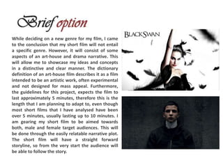 While deciding on a new genre for my film, I came
to the conclusion that my short film will not entail
a specific genre. However, it will consist of some
aspects of an art-house and drama narrative. This
will allow me to showcase my ideas and concepts
in a distinctive and clear manner. The dictionary
definition of an art-house film describes it as a film
intended to be an artistic work, often experimental
and not designed for mass appeal. Furthermore,
the guidelines for this project, expects the film to
last approximately 5 minutes, therefore this is the
length that I am planning to adapt to, even though
most short films that I have analysed have been
over 5 minutes, usually lasting up to 10 minutes. I
am gearing my short film to be aimed towards
both, male and female target audiences. This will
be done through the easily relatable narrative plot.
The short film will have a straight forward
storyline, so from the very start the audience will
be able to follow the story.
 