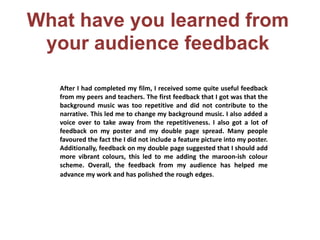 What have you learned from
your audience feedback
After I had completed my film, I received some quite useful feedback
from my peers and teachers. The first feedback that I got was that the
background music was too repetitive and did not contribute to the
narrative. This led me to change my background music. I also added a
voice over to take away from the repetitiveness. I also got a lot of
feedback on my poster and my double page spread. Many people
favoured the fact the I did not include a feature picture into my poster.
Additionally, feedback on my double page suggested that I should add
more vibrant colours, this led to me adding the maroon-ish colour
scheme. Overall, the feedback from my audience has helped me
advance my work and has polished the rough edges.
 