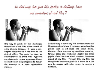 One way in which my film challenges
conventions of real films is how Instead of
using diegetic dialogue, it uses a non-
diegetic voice over as it has more of the
desired effect. This could be seen as
unconventional as short films typically
use dialogue to convey a message. I have
used actions of the protagonist to deliver
the message in a more appropriate
manner.
Another way in which my film deviates from real
film conventions is how it combines very dissimilar
genres such as art-house and social drama.
Elements of the art-house e.g. non-linear narration,
forking paths and symbolism display the inner
psyche of the character, which relates to the drama
aspect of my film. Through this, my film has
changed the art-house genre as a whole as it can
now be merged with other genres to convey a
narrative.
 