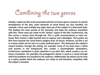 Initially, I opted my film to be associated with the art-house genre, however to aid the
development of the plot, some elements of social drama are also included. For
example; I have used multiple low angle close ups of the subject in a distressed state.
This displays the inner psyche of the character and helps the audience empathise
with him. These close-ups relate to the “drama” aspect of the film. Furthermore, the
film carries a serious tone through-out. This is quite unconventional as most art-
house films involve a light hearted tone to express one’s ideologies. This pushes my
film more towards the social drama category than art-house. However, my film is set
in a house which can be seen as a quite confined space. This showcases the subject’s
inward isolation through the setting. For example; many of my shots have a white
wall present in the background, this creates a claustrophobic atmosphere.
Furthermore, Symbolism is quite repetitive in my short film, which usually is an art-
house convention. For example; the protagonist’s phone is used as a vessel through
which his problems are revealed to the audience. Additionally, the phone can be seen
as a status symbol which the audience can relate to and therefore, empathise with
the subject’s situation.
 