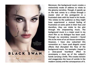 Moreover, the background music creates a
melancholy mode of address to relate to
the gloomy narrative. Though, it speeds up
as the text comes to a climax through a
master shot of the protagonist in a
frustrated state with his head in his hands.
This relates to the audience as they might
have experienced a mutual feeling of
frustration at some point in their lives and
therefore, they can relate to the plot
through the empowering music. The
background music is a major asset in my
short film as no dialogue has been used.
Through my secondary research I found
this to be more of an art-house convention.
However, I have also subverted this
convention as I have used diegetic sound
effects that disrupted the flow of the
background music. For example; I keyed in
a slow-paced heartbeat effect to
accompany a close up of the subject’s
hands carrying a knife. This creates tension
and exaggerates the issue of suicide in the
modern society and the consequences of it.
 