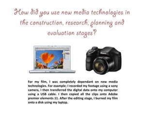 For my film, I was completely dependant on new media
technologies. For example; I recorded my footage using a sony
camera, I then transferred the digital data onto my computer
using a USB cable. I then copied all the clips onto Adobe
premier elements 11. After the editing stage, I burned my film
onto a disk using my laptop.
 