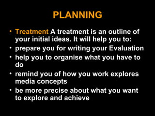 PLANNING Treatment  A treatment is an outline of your initial ideas. It will help you to: prepare you for writing your Evaluation help you to organise what you have to do remind you of how you work explores media concepts be more precise about what you want to explore and achieve 