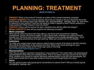 PLANNING: TREATMENT (BACK TO PAGE 10) PRODUCT   What is the product? Include an outline of the overall marketing campaign TARGET AUDIENCE   You must be precise about this as it leads to all your decisions about the final product. Be precise about age, lifestyle, sex, attitudes/beliefs,  interests. How  do  want them to respond to your product? How are you going to make it appeal to them? Niche audience or mass audience? What research have you done? CONTEXT   Where will the product be seen, therefore how will this effect the design? MEDIA CONCEPTS   How will you explore the following concepts? Media Languages What will the style of product be? How will you use forms and conventions? (lighting, camerawork, sound, structure of trailer) To get a good mark, whatever you produce should actually use  the forms and conventions in an imaginative and visually appealing way - try to  plan  something extraordinary and eye-catching. Make you content rich in connotation. Institutions To make your project seem more real you need to have a sense of its place in the film industry. Who will be the distributor of the product and why? What is the name and logo for your production company? (look at the ‘Final Logo’ post on this blog  http://01filmopening09.blogspot.com/  ) Representations How are you going to represent characters in your product/s? The media often use stereotypical representations when they are marketing films. That is no reason why you have to do the same thing, whether you choose to subvert dominant representations or go with the stereotypes, the exam board would like to see clear evidence that you have thought about the issue. Genre Are you going to stick with typical genre conventions or subvert them? Will you include typical iconography, settings, etc? 