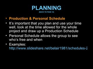 PLANNING (BACK TO PAGE 10) Production & Personal Schedule  It’s important that you plan and use your time well, look at the time allowed for the whole project and draw up a Production Schedule Personal Schedule allows the group to see who’s free and when Examples:  http://www.slideshare.net/belair1981/schedules-2558803   