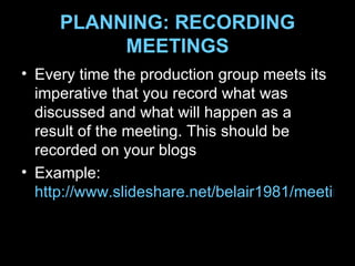 PLANNING: RECORDING MEETINGS Every time the production group meets its imperative that you record what was discussed and what will happen as a result of the meeting. This should be recorded on your blogs Example:  http://www.slideshare.net/belair1981/meeting-example 