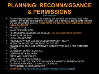 PLANNING: RECONNAISSANCE & PERMISSIONS (BACK TO PAGE 10) Reconnaissance (recce) refers to checking out locations and seeing if their fit for purpose, or if additional equipment is needed, this is obviously done prior to shooting and you should take pictures.  Recce forms are done for each setting and usually follow this format: PROJECT TITLE:  NAME OF PRODUCER: PERMISSIONS NEEDED FOR ACCESS:  (you may need filming permits!) TRAFFIC PROBLEMS: LOCAL CONDITIONS: PROBLEMS WHICH MAY BE CAUSED WITH CONTINUITY: NEED FOR PROPS OR DRESSING OF THE SET:  POWER AVAILABLE (NB: APPROVED CONNECTORS ONLY FOR EXTERNAL WORK): EXTENSION LEADS REQUIRED: LIGHTING RIG REQUIRED: CREW WELFARE ISSUES: LIKELY SHOTS AND ANGLES: ATTACH A SKETCH OF LOCATION INDICATING GOOD POSITIONS FOR CAMERAS AND A ROUTE MAP TO LOCATION. PROVISIONAL SHOOTING DATES: EXAMPLES:  http://www.slideshare.net/belair1981/recce-example-2558955   