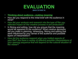 EVALUATION (BACK TO PAGE 10) Thinking about audience— making meaning How did you respond to the initial brief with the audience in mind? How did your analysis and research into the type of film you selected impact on the creative process in pre-production? In filming and editing, how did you ensure that the meaning would be apparent to the audience? What creative decisions did you make in planning, rehearsing, filming and editing that were influenced by your sense of the audience and possible layers of interpretation? How did the audience respond when you trialled aspects of your film? Are there a variety of different possible interpretations of your opening sequence that will depend on the cultural situation of the viewer? 