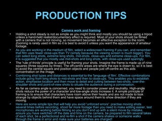 PRODUCTION TIPS Camera work and framing Holding a shot steady is not as simple as you might think and mostly you should be using a tripod unless a hand-held realist/documentary effect is required. Most of your shots should be filmed with a camera that is not moving, so movement becomes an effective exception to the norm. Zooming is rarely used in film so it is best to avoid it unless you want the appearance of amateur footage. As you are working in the medium of film, select a widescreen framing if you can, and remember that film uses fewer close-ups than TV (simply because the viewing screen is much bigger). You can select long shots, extreme long shots, mid-shots, close-ups and extreme close-ups. For film, it is suggested that you mostly use mid-shots and long shots, with close-ups used sparingly. The 'rule of thirds' principle is useful for framing your shots. Imagine the frame is made up of nine squares (three squares by three). The off-centre areas are where the eye is drawn to, so it is best to avoid the central square and position objects and people just off-centre as this aids concentration on the image. Combining shot types and distances is essential to the 'language of film'. Effective combinations include going from long shots to mid-shots and then to close-ups. This enables you to establish action, emphasise location and then move to detail and cutting between two-shots, over-the-shoulder shots and point-of-view shots to situate the audience during a conversation . As far as camera angle is concerned, you need to consider power and neutrality. High-angle shots reduce the power of a character and low-angle shots increase it. A simple principle of framing is to ensure that characters have room above their heads and are not made to look strange by objects behind them and have space around them to show direction if they are moving. Here are some simple tips that will help you avoid 'unforced errors': practise moving shots several times before recording, shoot far more footage than you need to make editing easier, test microphones are working before filming so you don't end up with a silent movie by mistake, ensure you have switched off the date and time on the camera, be prepared to film several takes of each shot, be a perfectionist and re-film a shot if the camera shakes or someone walks through the frame in error and make sure your batteries are charged! 