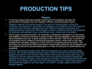 PRODUCTION TIPS Diegesis A moving image media text creates meaning for the audience through the combination of diegetic and non-diegetic material, and particularly sound. Diegetic material is that which exists in the world of the text itself, so that the characters are aware of it. Examples are dialogue, sound effects which are heard by characters (like thunder), background music which is heard by characters and dialogue between characters. Non-diegetic material is added purely for the audience, for example, atmospheric music, soundtrack music, voice-over or narration. Some types of sound are both—for example, a character's thoughts in a voice-over are diegetic in that the character is aware of them, but non-diegetic in the sense that other characters are not. A good example of this is the film  Taxi Driver,  in which the non-diegetic music creates a haunting atmosphere while a voice-over of the main protagonist's thoughts situates us in the mind of a character losing his sanity. This technique (by the director Martin Scorsese) makes highly effective use of diegetic and non-diegetic elements placed deliberately in a state of confusion to defamiliarise the audience. Another interesting example of the difference diegesis can make is the film  Blade Runner.  The studio inserted a film-noir style voiceover narration from Harrison Ford against the wishes of the director Ridley Scott, and it was only years later when the 'Director's Cut' was released without the voice-over that the audience realised the original has a less anchored, more ambiguous narrative. In the meantime the film had become a cult classic with the voice-over, featuring lines like 'I didn't know how long we would have together, but then again, who does?', a major aspect of the film's popular appeal. 