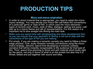 PRODUCTION TIPS Micro and macro origination In order to shoot material that is appropriate, you need to adopt the micro-macro strategy. You may decide your fiction film will follow the conventions of a particular genre or style of film, in which case the micro elements—types of camera work, music, style of titles, dialogue, setting and pace—will add up to a macro theme and set of representations. For this reason it is important not to dive straight into filming the main task.  Make sure you spend time with storyboarding and ideas development first, so you can ensure that your approach to filming is not out of step with the conventions of the type of film you are making.  Put simply, if you are making a romantic comedy you need to follow a three-stage process. First, study romantic comedy conventions using the micro-macro strategy. Second, spend time developing a romantic comedy narrative that will be instantly recognisable to the audience for that type of film. Third, spend time planning to shoot and edit material which looks right for the genre, not only in terms of what is on the screen but also how it is filmed, edited and put together with sound and titles. 