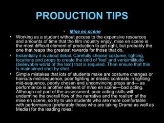 PRODUCTION TIPS Mise en scène Working as a student without access to the expensive resources and amounts of time that the film industry enjoy, mise en scene is the most difficult element of production to get right, but probably the one that reaps the greatest rewards for those that do.  Essentially it is about detail. Carefully choose costume, lighting, locations and props to create the kind of 'feel' and verisimilitude (believable world of the text) that is required. Then ensure that this is maintained shot by shot.  Simple mistakes that lots of students make are costume changes or haircuts mid-sequence, poor lighting or drastic contrasts in lighting mid-sequence, poorly chosen and unconvincing props and— as performance is another element of m/se en scene—bad acting. Although not part of the assessment, poor acting skills will undermine the overall flow of the narrative and the realism of the mise en scene, so try to use students who are more comfortable with performance (preferably those who are taking Drama as well as Media) for the leading roles. 