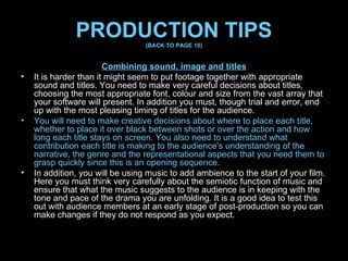 PRODUCTION TIPS (BACK TO PAGE 10) Combining sound, image and titles It is harder than it might seem to put footage together with appropriate sound and titles. You need to make very careful decisions about titles, choosing the most appropriate font, colour and size from the vast array that your software will present. In addition you must, though trial and error, end up with the most pleasing timing of titles for the audience.  You will need to make creative decisions about where to place each title, whether to place it over black between shots or over the action and how long each title stays on screen. You also need to understand what contribution each title is making to the audience's understanding of the narrative, the genre and the representational aspects that you need them to grasp quickly since this is an opening sequence. In addition, you will be using music to add ambience to the start of your film. Here you must think very carefully about the semiotic function of music and ensure that what the music suggests to the audience is in keeping with the tone and pace of the drama you are unfolding. It is a good idea to test this out with audience members at an early stage of post-production so you can make changes if they do not respond as you expect. 