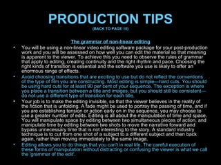 PRODUCTION TIPS (BACK TO PAGE 10) The grammar of non-linear editing You will be using a non-linear video editing software package for your post-production work and you will be assessed on how well you can edit the material so that meaning is apparent to the viewer. To achieve this you need to observe the rules of grammar that apply to editing, creating continuity and the right rhythm and pace. Choosing the right kinds of transition is essential and the software you use is likely to offer an enormous range of effects. Avoid choosing transitions that are exciting to use but do not reflect the conventions of the type of film you are constructing. Most editing is simple—hard cuts. You should be using hard cuts for at least 90 per cent of your sequence. The exception is where you place a transition between a title and images, but you should still be consistent—do not use a different type of transition for each title. Your job is to make the editing invisible, so that the viewer believes in the reality of the fiction that is unfolding. A fade might be used to portray the passing of time, and if you are establishing tension or action early on in the sequence, you may choose to use a greater number of edits. Editing is all about the manipulation of time and space. You will manipulate space by editing between two simultaneous pieces of action, and manipulate time by editing between two shots to move the narrative forward and bypass unnecessary time that is not interesting to the story. A standard industry technique is to cut from one shot of a subject to a different subject and then back again, rather than moving immediately to the same image. Editing allows you to do things that you can't in real life. The careful execution of these forms of manipulation without distracting or confusing the viewer is what we call the 'grammar of the edit'. 