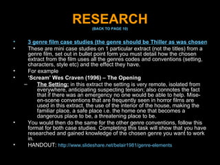 RESEARCH (BACK TO PAGE 10) 3 genre film case studies (the genre should be Thiller as was chosen for your fiction film opening): These are mini case studies on 1 particular extract (not the titles) from a genre film, set out in bullet point form you must detail how the chosen extract from the film uses all the genres codes and conventions (setting, characters, style etc) and the effect they have. For example  ‘ Scream’ Wes Craven (1996) – The Opening The Setting:  in this extract the setting is very remote, isolated from everywhere, anticipating suspecting tension; also connotes the fact that if there was an emergency no one would be able to help. Mise-en-scene conventions that are frequently seen in horror films are used in this extract, the use of the interior of the house, making the familiar place, a safe place i.e. the home one that becomes a dangerous place to be, a threatening place to be. You would then do the same for the other genre conventions, follow this format for both case studies. Completing this task will show that you have researched and gained knowledge of the chosen genre you want to work in. HANDOUT:  http://www.slideshare.net/belair1981/genre-elements 
