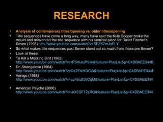RESEARCH Analysis of contemporary titles/opening vs. older titles/opening Title sequences have come a long way, many have said the Kyle Cooper broke the mould and reinvented the title sequence with his seminal piece for David Fincher’s Seven (1995)  http://www.youtube.com/watch?v=SEZK7mJoPLY So what makes title sequences post Seven stand out so much from those pre Seven?  Look at these: To Kill a Mocking Bird (1962)  http://www.youtube.com/watch?v=rP5MutuPVxk&feature=PlayList&p=C4DBAEE344BA4C5A Dr. Strangelove (1964)  http://www.youtube.com/watch?v=Qs7EikHQGlA&feature=PlayList&p=C4DBAEE344BA4C5A&index=10 Vertigo (1958)  http://www.youtube.com/watch?v=pz46qS38OgM&feature=PlayList&p=C4DBAEE344BA4C5A&index=14   American Psycho (2000)  http://www.youtube.com/watch?v=-bXESFT2sRQ&feature=PlayList&p=C4DBAEE344BA4C5A 