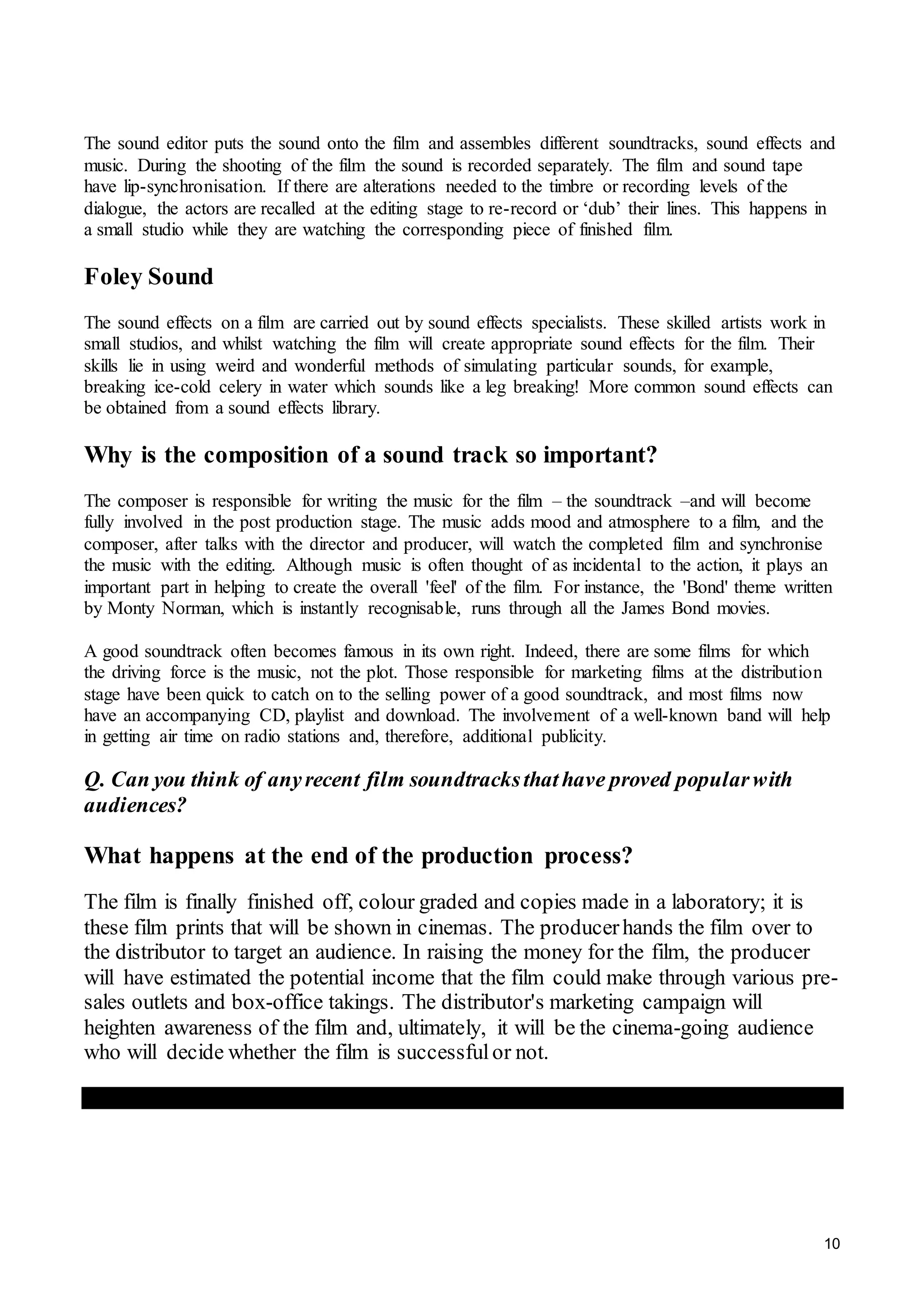 10
The sound editor puts the sound onto the film and assembles different soundtracks, sound effects and
music. During the shooting of the film the sound is recorded separately. The film and sound tape
have lip-synchronisation. If there are alterations needed to the timbre or recording levels of the
dialogue, the actors are recalled at the editing stage to re-record or ‘dub’ their lines. This happens in
a small studio while they are watching the corresponding piece of finished film.
Foley Sound
The sound effects on a film are carried out by sound effects specialists. These skilled artists work in
small studios, and whilst watching the film will create appropriate sound effects for the film. Their
skills lie in using weird and wonderful methods of simulating particular sounds, for example,
breaking ice-cold celery in water which sounds like a leg breaking! More common sound effects can
be obtained from a sound effects library.
Why is the composition of a sound track so important?
The composer is responsible for writing the music for the film – the soundtrack –and will become
fully involved in the post production stage. The music adds mood and atmosphere to a film, and the
composer, after talks with the director and producer, will watch the completed film and synchronise
the music with the editing. Although music is often thought of as incidental to the action, it plays an
important part in helping to create the overall 'feel' of the film. For instance, the 'Bond' theme written
by Monty Norman, which is instantly recognisable, runs through all the James Bond movies.
A good soundtrack often becomes famous in its own right. Indeed, there are some films for which
the driving force is the music, not the plot. Those responsible for marketing films at the distribution
stage have been quick to catch on to the selling power of a good soundtrack, and most films now
have an accompanying CD, playlist and download. The involvement of a well-known band will help
in getting air time on radio stations and, therefore, additional publicity.
Q. Can you think of anyrecent film soundtracksthathave proved popularwith
audiences?
What happens at the end of the production process?
The film is finally finished off, colour graded and copies made in a laboratory; it is
these film prints that will be shown in cinemas. The producerhands the film over to
the distributor to target an audience. In raising the money for the film, the producer
will have estimated the potential income that the film could make through various pre-
sales outlets and box-office takings. The distributor's marketing campaign will
heighten awareness of the film and, ultimately, it will be the cinema-going audience
who will decide whether the film is successfulor not.
 