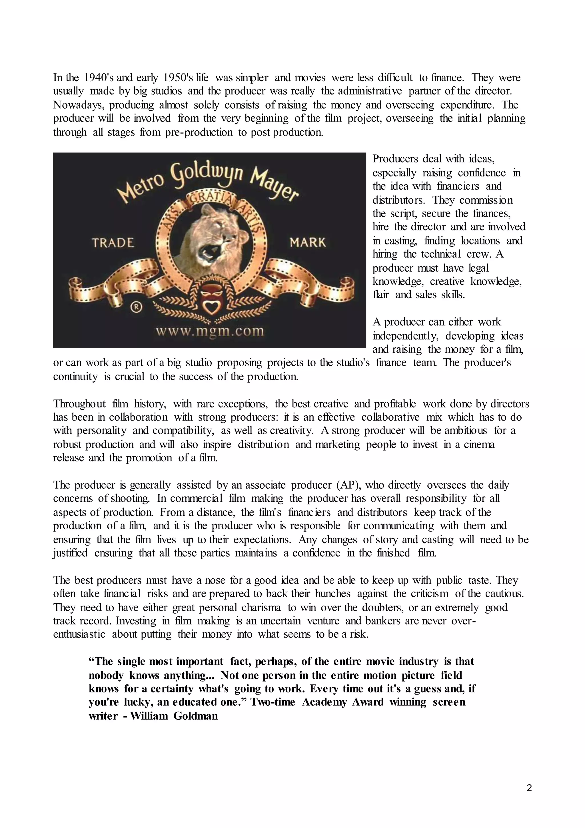 2
In the 1940's and early 1950's life was simpler and movies were less difficult to finance. They were
usually made by big studios and the producer was really the administrative partner of the director.
Nowadays, producing almost solely consists of raising the money and overseeing expenditure. The
producer will be involved from the very beginning of the film project, overseeing the initial planning
through all stages from pre-production to post production.
Producers deal with ideas,
especially raising confidence in
the idea with financiers and
distributors. They commission
the script, secure the finances,
hire the director and are involved
in casting, finding locations and
hiring the technical crew. A
producer must have legal
knowledge, creative knowledge,
flair and sales skills.
A producer can either work
independently, developing ideas
and raising the money for a film,
or can work as part of a big studio proposing projects to the studio's finance team. The producer's
continuity is crucial to the success of the production.
Throughout film history, with rare exceptions, the best creative and profitable work done by directors
has been in collaboration with strong producers: it is an effective collaborative mix which has to do
with personality and compatibility, as well as creativity. A strong producer will be ambitious for a
robust production and will also inspire distribution and marketing people to invest in a cinema
release and the promotion of a film.
The producer is generally assisted by an associate producer (AP), who directly oversees the daily
concerns of shooting. In commercial film making the producer has overall responsibility for all
aspects of production. From a distance, the film's financiers and distributors keep track of the
production of a film, and it is the producer who is responsible for communicating with them and
ensuring that the film lives up to their expectations. Any changes of story and casting will need to be
justified ensuring that all these parties maintains a confidence in the finished film.
The best producers must have a nose for a good idea and be able to keep up with public taste. They
often take financial risks and are prepared to back their hunches against the criticism of the cautious.
They need to have either great personal charisma to win over the doubters, or an extremely good
track record. Investing in film making is an uncertain venture and bankers are never over-
enthusiastic about putting their money into what seems to be a risk.
“The single most important fact, perhaps, of the entire movie industry is that
nobody knows anything... Not one person in the entire motion picture field
knows for a certainty what's going to work. Every time out it's a guess and, if
you're lucky, an educated one.” Two-time Academy Award winning screen
writer - William Goldman
 