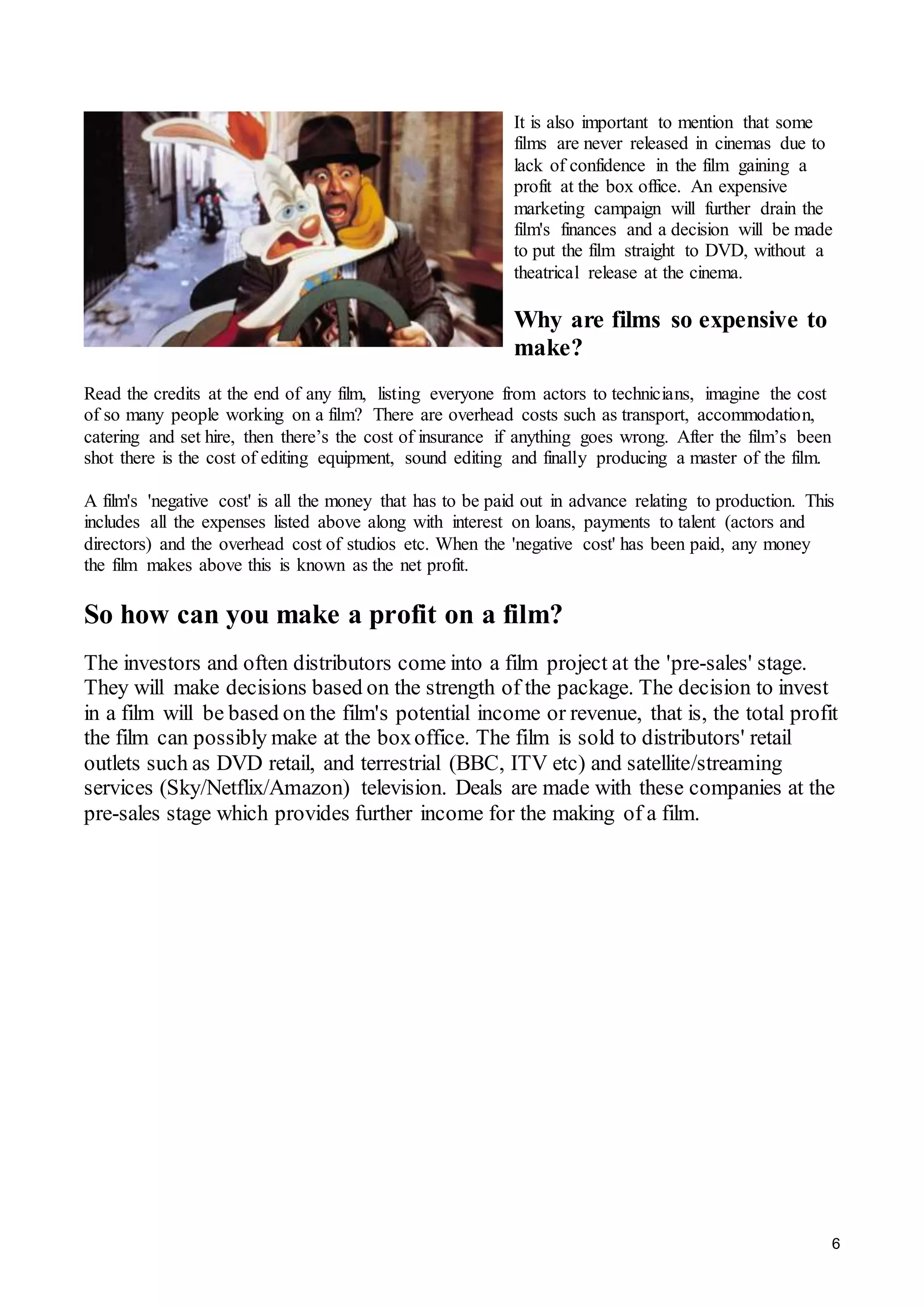 6
It is also important to mention that some
films are never released in cinemas due to
lack of confidence in the film gaining a
profit at the box office. An expensive
marketing campaign will further drain the
film's finances and a decision will be made
to put the film straight to DVD, without a
theatrical release at the cinema.
Why are films so expensive to
make?
Read the credits at the end of any film, listing everyone from actors to technicians, imagine the cost
of so many people working on a film? There are overhead costs such as transport, accommodation,
catering and set hire, then there’s the cost of insurance if anything goes wrong. After the film’s been
shot there is the cost of editing equipment, sound editing and finally producing a master of the film.
A film's 'negative cost' is all the money that has to be paid out in advance relating to production. This
includes all the expenses listed above along with interest on loans, payments to talent (actors and
directors) and the overhead cost of studios etc. When the 'negative cost' has been paid, any money
the film makes above this is known as the net profit.
So how can you make a profit on a film?
The investors and often distributors come into a film project at the 'pre-sales' stage.
They will make decisions based on the strength of the package. The decision to invest
in a film will be based on the film's potential income or revenue, that is, the total profit
the film can possibly make at the boxoffice. The film is sold to distributors' retail
outlets such as DVD retail, and terrestrial (BBC, ITV etc) and satellite/streaming
services (Sky/Netflix/Amazon) television. Deals are made with these companies at the
pre-sales stage which provides further income for the making of a film.
 