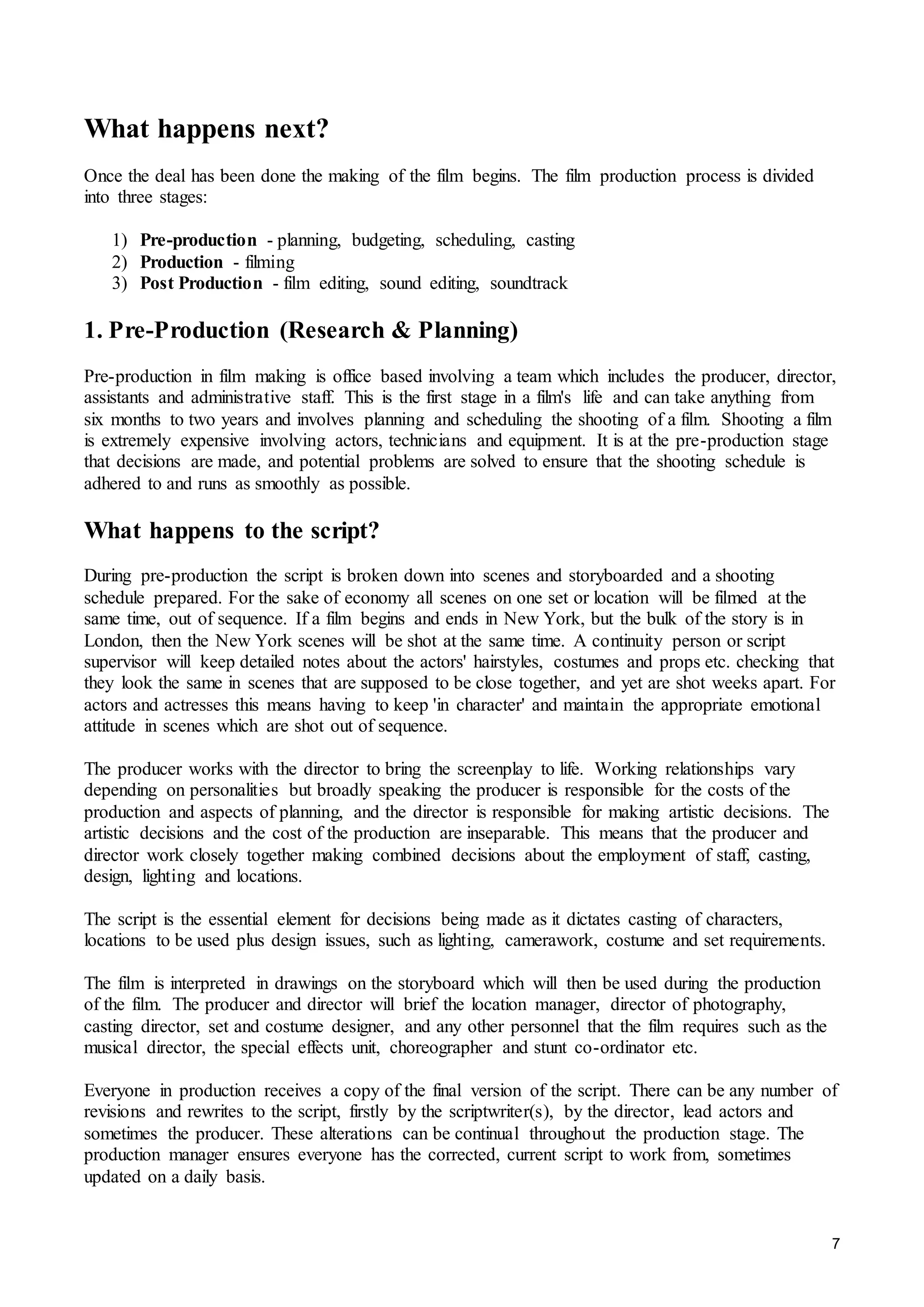 7
What happens next?
Once the deal has been done the making of the film begins. The film production process is divided
into three stages:
1) Pre-production - planning, budgeting, scheduling, casting
2) Production - filming
3) Post Production - film editing, sound editing, soundtrack
1. Pre-Production (Research & Planning)
Pre-production in film making is office based involving a team which includes the producer, director,
assistants and administrative staff. This is the first stage in a film's life and can take anything from
six months to two years and involves planning and scheduling the shooting of a film. Shooting a film
is extremely expensive involving actors, technicians and equipment. It is at the pre-production stage
that decisions are made, and potential problems are solved to ensure that the shooting schedule is
adhered to and runs as smoothly as possible.
What happens to the script?
During pre-production the script is broken down into scenes and storyboarded and a shooting
schedule prepared. For the sake of economy all scenes on one set or location will be filmed at the
same time, out of sequence. If a film begins and ends in New York, but the bulk of the story is in
London, then the New York scenes will be shot at the same time. A continuity person or script
supervisor will keep detailed notes about the actors' hairstyles, costumes and props etc. checking that
they look the same in scenes that are supposed to be close together, and yet are shot weeks apart. For
actors and actresses this means having to keep 'in character' and maintain the appropriate emotional
attitude in scenes which are shot out of sequence.
The producer works with the director to bring the screenplay to life. Working relationships vary
depending on personalities but broadly speaking the producer is responsible for the costs of the
production and aspects of planning, and the director is responsible for making artistic decisions. The
artistic decisions and the cost of the production are inseparable. This means that the producer and
director work closely together making combined decisions about the employment of staff, casting,
design, lighting and locations.
The script is the essential element for decisions being made as it dictates casting of characters,
locations to be used plus design issues, such as lighting, camerawork, costume and set requirements.
The film is interpreted in drawings on the storyboard which will then be used during the production
of the film. The producer and director will brief the location manager, director of photography,
casting director, set and costume designer, and any other personnel that the film requires such as the
musical director, the special effects unit, choreographer and stunt co-ordinator etc.
Everyone in production receives a copy of the final version of the script. There can be any number of
revisions and rewrites to the script, firstly by the scriptwriter(s), by the director, lead actors and
sometimes the producer. These alterations can be continual throughout the production stage. The
production manager ensures everyone has the corrected, current script to work from, sometimes
updated on a daily basis.
 