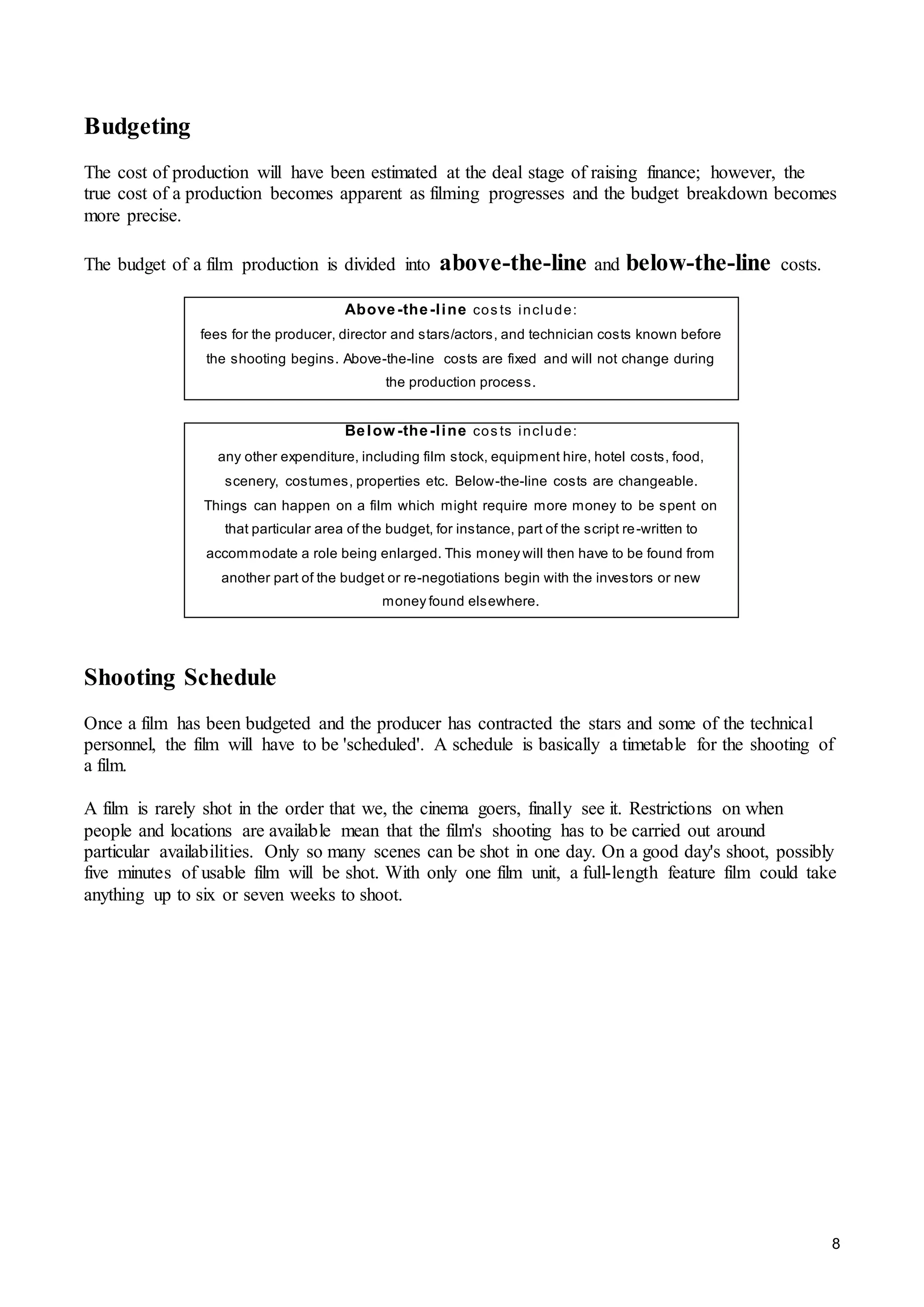 8
Budgeting
The cost of production will have been estimated at the deal stage of raising finance; however, the
true cost of a production becomes apparent as filming progresses and the budget breakdown becomes
more precise.
The budget of a film production is divided into above-the-line and below-the-line costs.
Shooting Schedule
Once a film has been budgeted and the producer has contracted the stars and some of the technical
personnel, the film will have to be 'scheduled'. A schedule is basically a timetable for the shooting of
a film.
A film is rarely shot in the order that we, the cinema goers, finally see it. Restrictions on when
people and locations are available mean that the film's shooting has to be carried out around
particular availabilities. Only so many scenes can be shot in one day. On a good day's shoot, possibly
five minutes of usable film will be shot. With only one film unit, a full-length feature film could take
anything up to six or seven weeks to shoot.
Above-the-line cos ts include:
fees for the producer, director and stars/actors, and technician costs known before
the shooting begins. Above-the-line costs are fixed and will not change during
the production process.
Below -the-line cos ts include:
any other expenditure, including film stock, equipment hire, hotel costs, food,
scenery, costumes, properties etc. Below-the-line costs are changeable.
Things can happen on a film which might require more money to be spent on
that particular area of the budget, for instance, part of the script re-written to
accommodate a role being enlarged. This money will then have to be found from
another part of the budget or re-negotiations begin with the investors or new
money found elsewhere.
 
