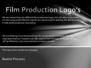 We are researching into different film production logos, this will allow us to create 
our own unique and effective logo for our upcoming film opening. We aim to make 
it look professional and interesting. 
We are thinking of our Name and logo for our production company. Getting 
inspiration from our research and take aspects from the logo we feel as a group 
will be effective in our own production image and name. 
The name of our production company: 
Realist Pictures 
 