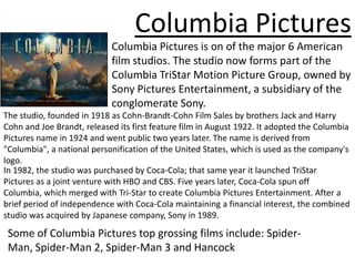 Columbia Pictures
                            Columbia Pictures is on of the major 6 American
                            film studios. The studio now forms part of the
                            Columbia TriStar Motion Picture Group, owned by
                            Sony Pictures Entertainment, a subsidiary of the
                            conglomerate Sony.
The studio, founded in 1918 as Cohn-Brandt-Cohn Film Sales by brothers Jack and Harry
Cohn and Joe Brandt, released its first feature film in August 1922. It adopted the Columbia
Pictures name in 1924 and went public two years later. The name is derived from
"Columbia", a national personification of the United States, which is used as the company's
logo.
In 1982, the studio was purchased by Coca-Cola; that same year it launched TriStar
Pictures as a joint venture with HBO and CBS. Five years later, Coca-Cola spun off
Columbia, which merged with Tri-Star to create Columbia Pictures Entertainment. After a
brief period of independence with Coca-Cola maintaining a financial interest, the combined
studio was acquired by Japanese company, Sony in 1989.

 Some of Columbia Pictures top grossing films include: Spider-
 Man, Spider-Man 2, Spider-Man 3 and Hancock
 