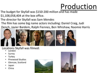 Production
The budget for Skyfall was $150-200 million and has made
$1,108,058,404 at the box office.
The director for Skyfall was Sam Mendes
The film has some big name actors including: Daniel Craig, Judi
Dench, Javier Bardem, Ralph Fiennes, Ben Whishaw, Naomie Harris




Locations Skyfall was filmed:
   •   London
   •   Surrey
   •   Turkey
   •   Pinewood Studios
   •   Glencoe, Scotland
   •   Japan
   •   China
 